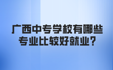 广西中专学校有哪些专业比较好就业?