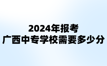 2024年报考广西中专学校需要多少分?