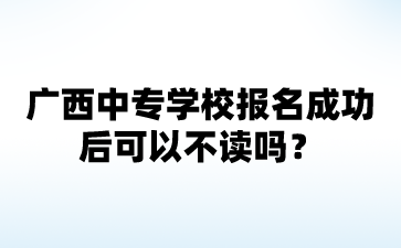 2024广西中专学校报名成功后可以不读吗?