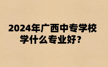 2024年广西中专学校学什么专业好?