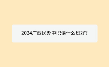 2024广西民办中职读什么班好？