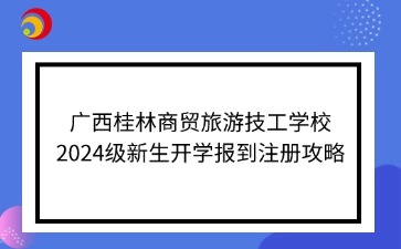 广西桂林商贸旅游技工学校2024级新生开学报到注册攻略