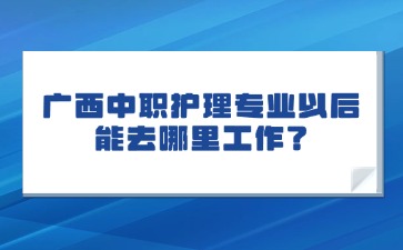 广西中职护理专业以后能去哪里工作？